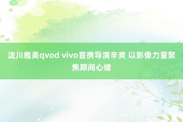 泷川雅美qvod vivo首携导演辛爽 以影像力量聚焦期间心绪
