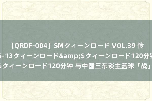 【QRDF-004】SMクィーンロード VOL.39 怜佳</a>2018-05-13クィーンロード&$クィーンロード120分钟 与中国三东谈主篮球「战」在沿途！