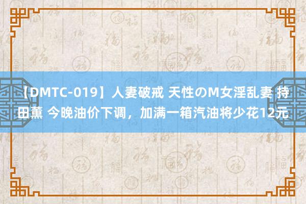 【DMTC-019】人妻破戒 天性のM女淫乱妻 持田薫 今晚油价下调，加满一箱汽油将少花12元