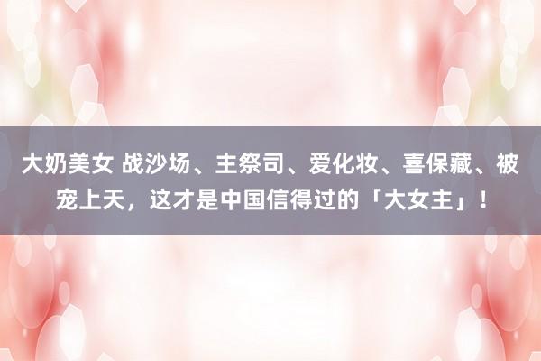 大奶美女 战沙场、主祭司、爱化妆、喜保藏、被宠上天，这才是中国信得过的「大女主」！