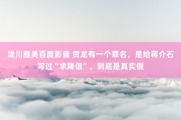 泷川雅美百度影音 贺龙有一个罪名，是给蒋介石写过“求降信”，到底是真实假