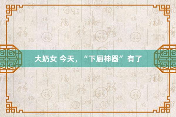 大奶女 今天，“下厨神器” 有了