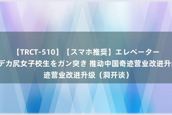 【TRCT-510】【スマホ推奨】エレベーターに挟まれたデカ尻女子校生をガン突き 推动中国奇迹营业改进升级（洞开谈）