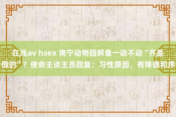 在线av hsex 南宁动物园鳄鱼一动不动“齐是假的”？使命主谈主员回复：习性原因，有降暖和序