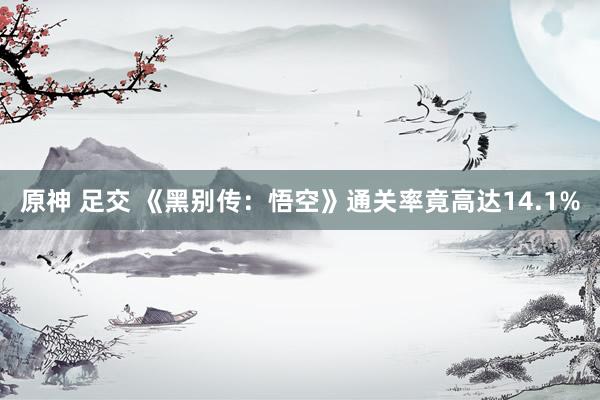 原神 足交 《黑别传：悟空》通关率竟高达14.1%