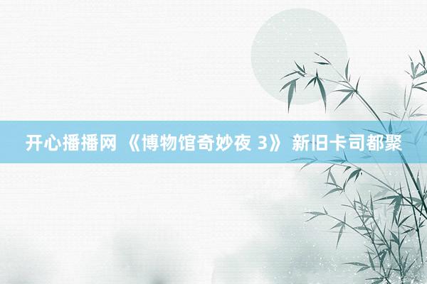 开心播播网 《博物馆奇妙夜 3》 新旧卡司都聚