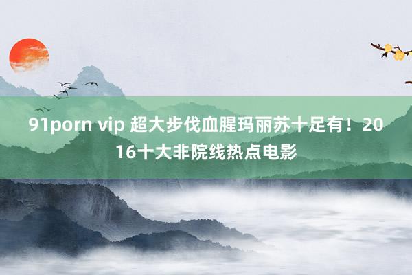 91porn vip 超大步伐血腥玛丽苏十足有！2016十大非院线热点电影