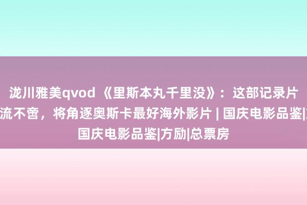 泷川雅美qvod 《里斯本丸千里没》：这部记录片让不雅众泪流不啻，将角逐奥斯卡最好海外影片 | 国庆电影品鉴|方励|总票房