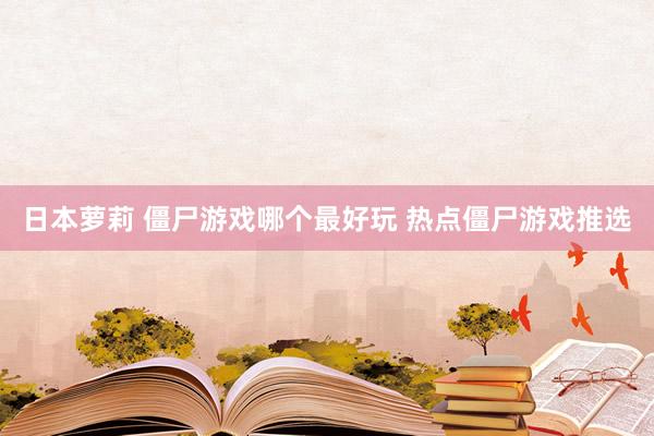 日本萝莉 僵尸游戏哪个最好玩 热点僵尸游戏推选