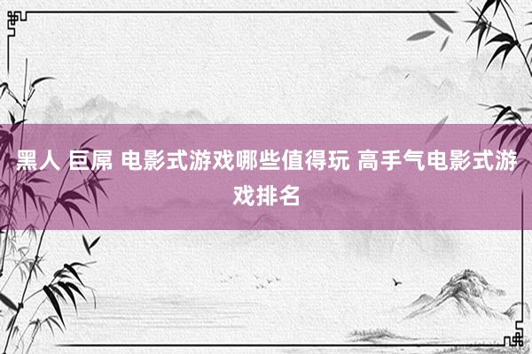 黑人 巨屌 电影式游戏哪些值得玩 高手气电影式游戏排名