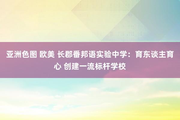 亚洲色图 欧美 长郡番邦语实验中学：育东谈主育心 创建一流标杆学校