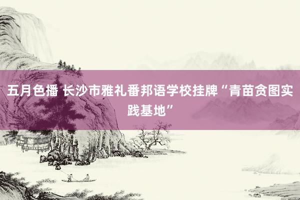 五月色播 长沙市雅礼番邦语学校挂牌“青苗贪图实践基地”