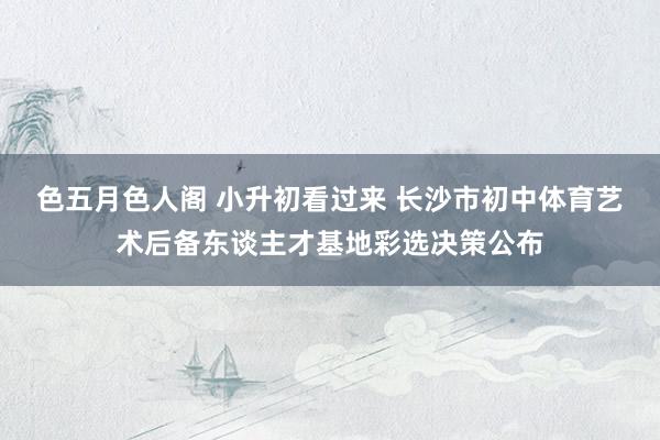 色五月色人阁 小升初看过来 长沙市初中体育艺术后备东谈主才基地彩选决策公布