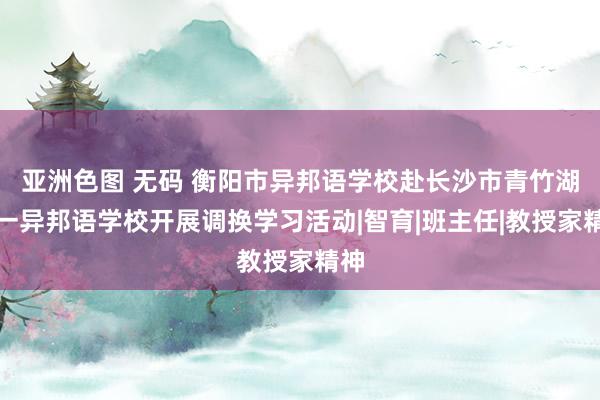 亚洲色图 无码 衡阳市异邦语学校赴长沙市青竹湖湘一异邦语学校开展调换学习活动|智育|班主任|教授家精神