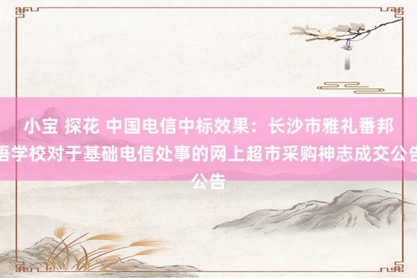 小宝 探花 中国电信中标效果：长沙市雅礼番邦语学校对于基础电信处事的网上超市采购神志成交公告