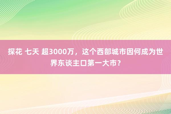 探花 七天 超3000万，这个西部城市因何成为世界东谈主口第一大市？