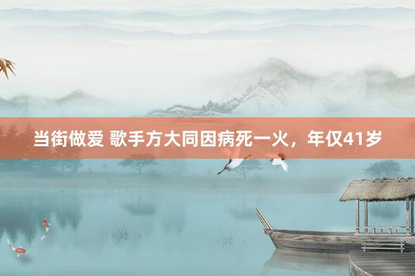当街做爱 歌手方大同因病死一火，年仅41岁