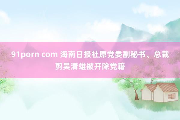 91porn com 海南日报社原党委副秘书、总裁剪吴清雄被开除党籍