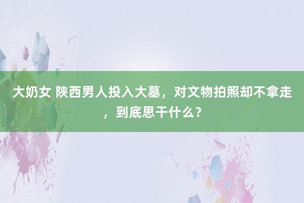 大奶女 陕西男人投入大墓，对文物拍照却不拿走，到底思干什么？