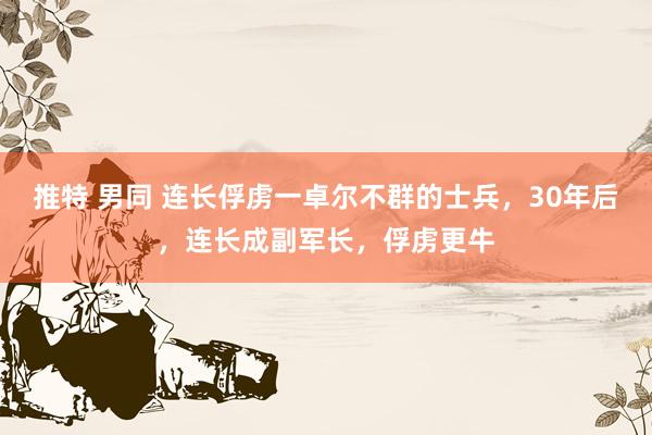 推特 男同 连长俘虏一卓尔不群的士兵，30年后，连长成副军长，俘虏更牛