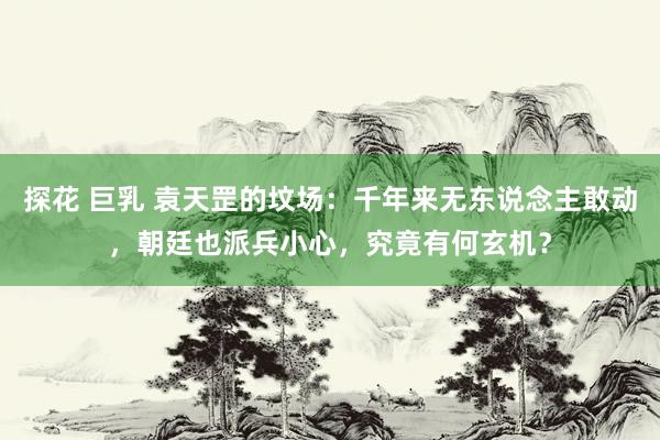 探花 巨乳 袁天罡的坟场：千年来无东说念主敢动，朝廷也派兵小心，究竟有何玄机？