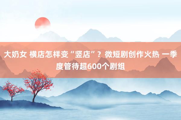 大奶女 横店怎样变“竖店”？微短剧创作火热 一季度管待超600个剧组