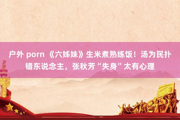 户外 porn 《六姊妹》生米煮熟练饭！汤为民扑错东说念主，张秋芳“失身”太有心理