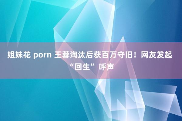 姐妹花 porn 王蓉淘汰后获百万守旧！网友发起 “回生” 呼声