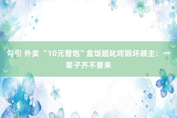 勾引 外卖 “10元管饱”盒饭姐叱咤毁坏顾主：一辈子齐不要来