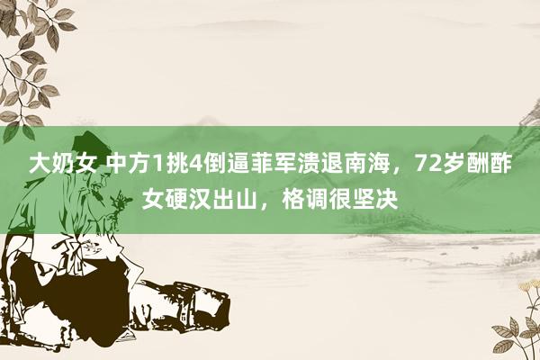大奶女 中方1挑4倒逼菲军溃退南海，72岁酬酢女硬汉出山，格调很坚决