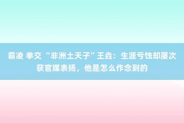 霸凌 拳交 “非洲土天子”王垚：生涯亏蚀却屡次获官媒表扬，他是怎么作念到的