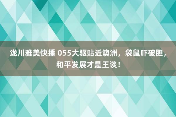 泷川雅美快播 055大驱贴近澳洲，袋鼠吓破胆，和平发展才是王谈！