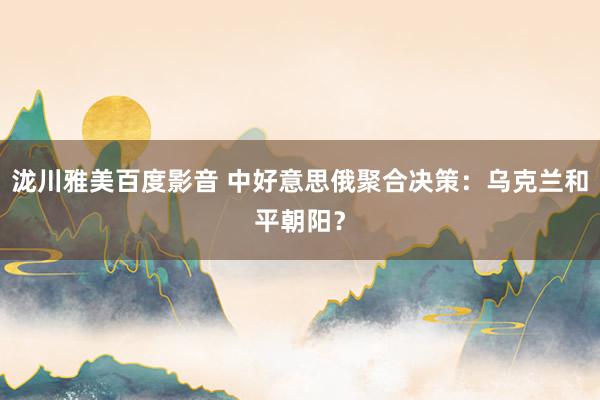 泷川雅美百度影音 中好意思俄聚合决策：乌克兰和平朝阳？