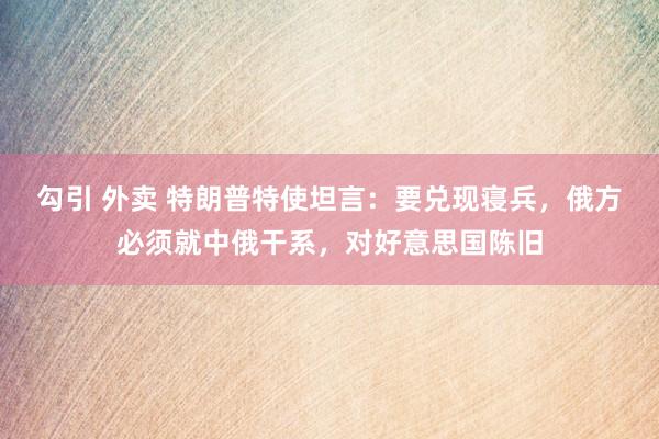 勾引 外卖 特朗普特使坦言：要兑现寝兵，俄方必须就中俄干系，对好意思国陈旧