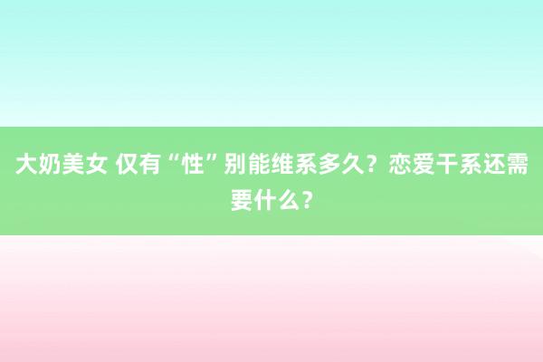 大奶美女 仅有“性”别能维系多久？恋爱干系还需要什么？