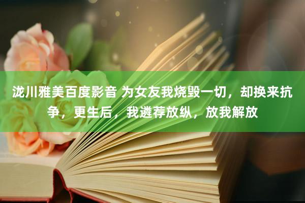 泷川雅美百度影音 为女友我烧毁一切，却换来抗争，更生后，我遴荐放纵，放我解放