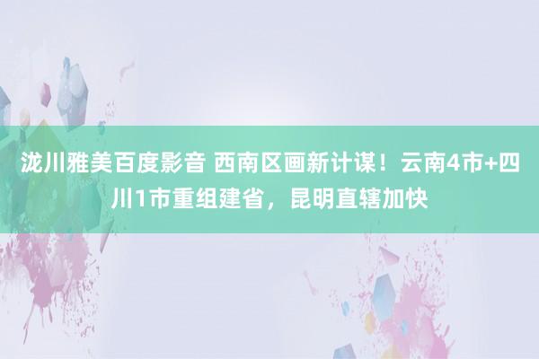 泷川雅美百度影音 西南区画新计谋！云南4市+四川1市重组建省，昆明直辖加快