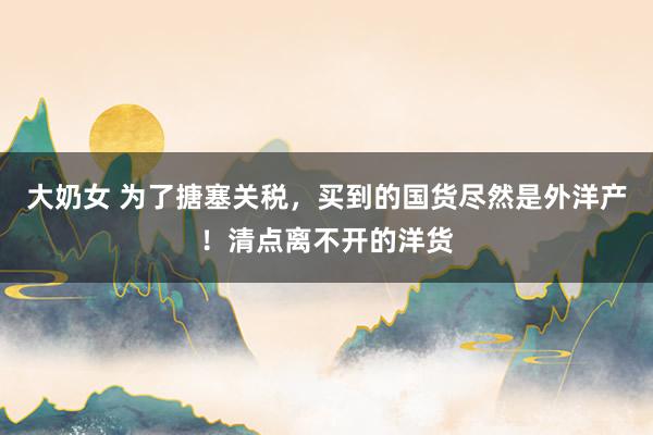 大奶女 为了搪塞关税，买到的国货尽然是外洋产！清点离不开的洋货