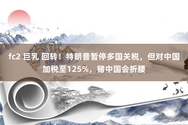 fc2 巨乳 回转！特朗普暂停多国关税，但对中国加税至125%，赌中国会折腰