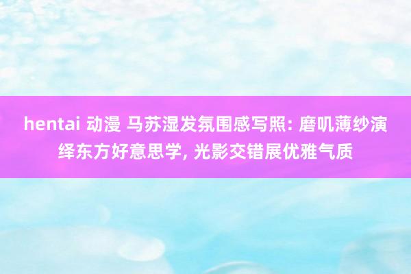 hentai 动漫 马苏湿发氛围感写照: 磨叽薄纱演绎东方好意思学， 光影交错展优雅气质