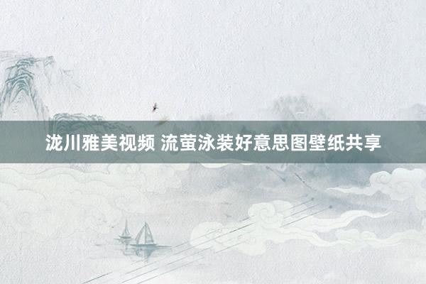 泷川雅美视频 流萤泳装好意思图壁纸共享