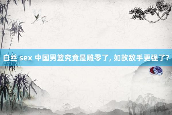 白丝 sex 中国男篮究竟是雕零了， 如故敌手更强了?