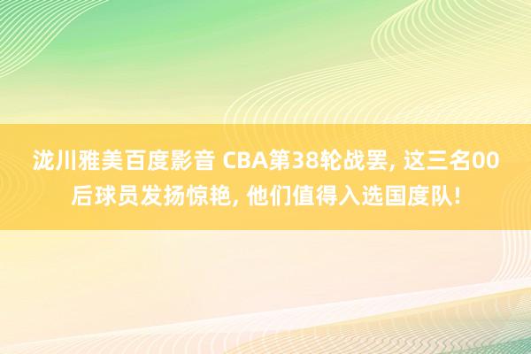 泷川雅美百度影音 CBA第38轮战罢， 这三名00后球员发扬惊艳， 他们值得入选国度队!