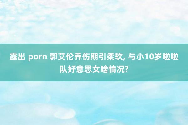 露出 porn 郭艾伦养伤期引柔软， 与小10岁啦啦队好意思女啥情况?