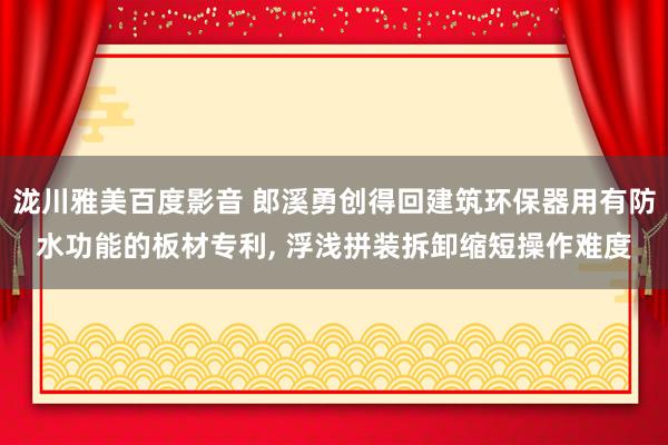 泷川雅美百度影音 郎溪勇创得回建筑环保器用有防水功能的板材专利， 浮浅拼装拆卸缩短操作难度