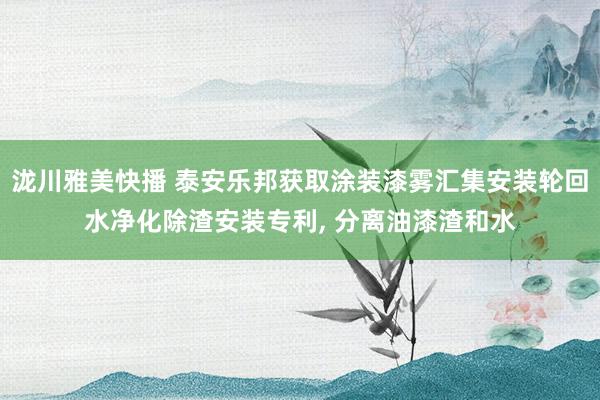 泷川雅美快播 泰安乐邦获取涂装漆雾汇集安装轮回水净化除渣安装专利， 分离油漆渣和水