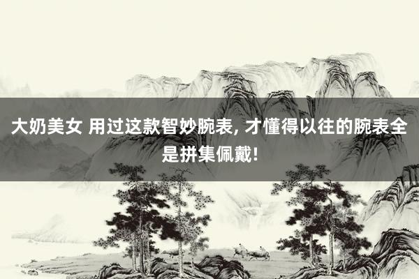 大奶美女 用过这款智妙腕表， 才懂得以往的腕表全是拼集佩戴!