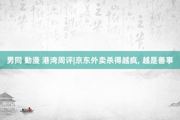 男同 動漫 港湾周评|京东外卖杀得越疯， 越是善事