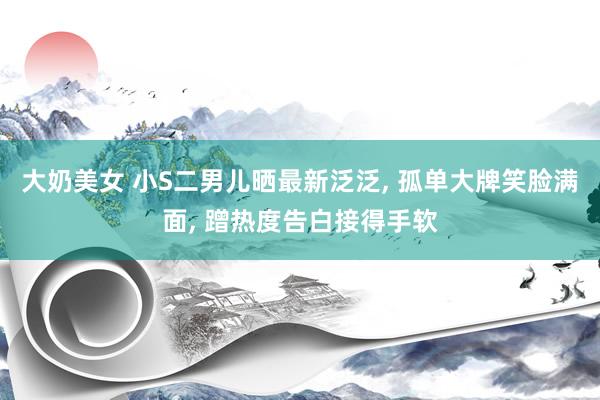 大奶美女 小S二男儿晒最新泛泛， 孤单大牌笑脸满面， 蹭热度告白接得手软