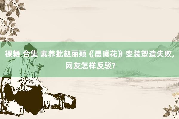 裸舞 合集 素养批赵丽颖《晨曦花》变装塑造失败， 网友怎样反驳?